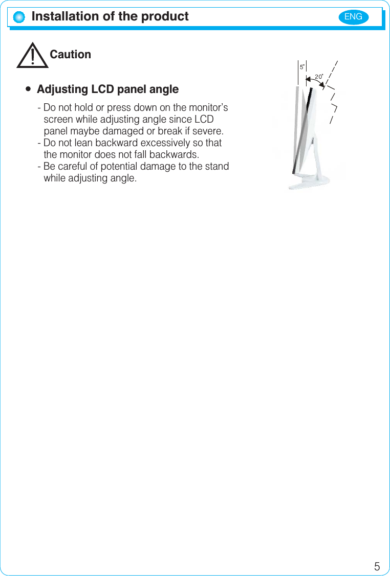 ENG5Installation of the productCaution  Adjusting LCD panel angle- Do not hold or press down on the monitor’sscreen while adjusting angle since LCD panel maybe damaged or break if severe.- Do not lean backward excessively so that the monitor does not fall backwards.- Be careful of potential damage to the standwhile adjusting angle.