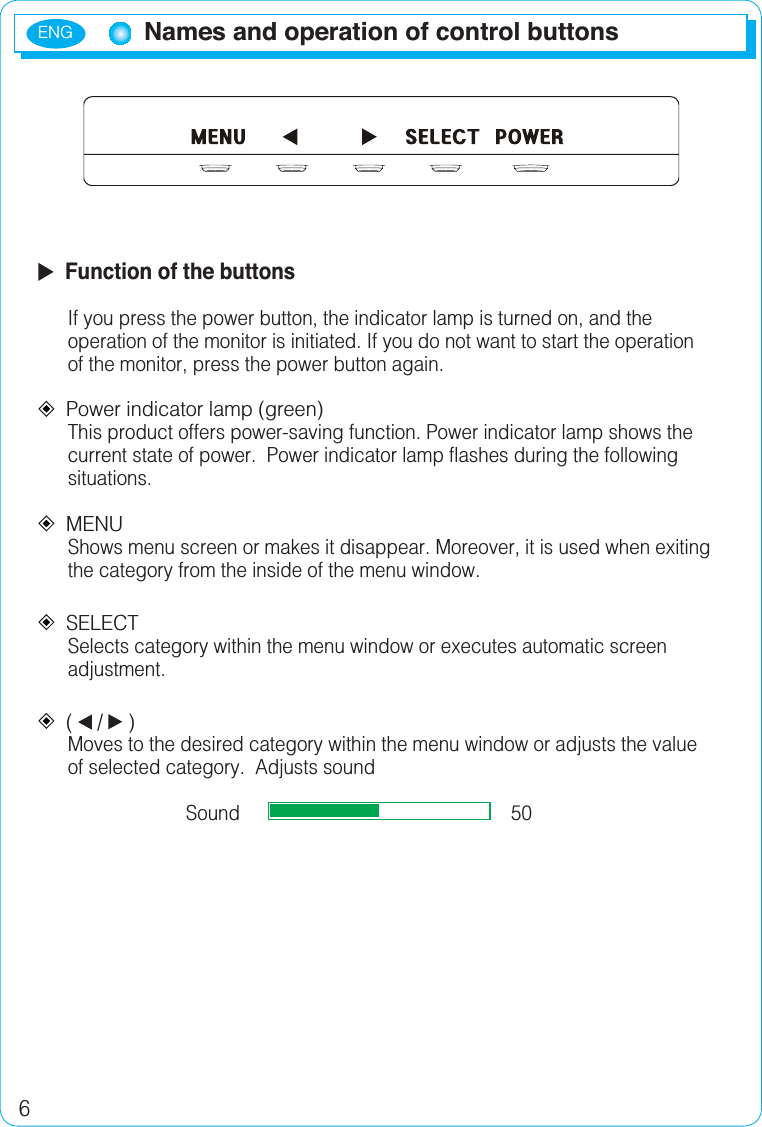 ENG6  Function of the buttonsIf you press the power button, the indicator lamp is turned on, and the operation of the monitor is initiated. If you do not want to start the operation of the monitor, press the power button again.Power indicator lamp (green) This product offers power-saving function. Power indicator lamp shows the current state of power.  Power indicator lamp flashes during the following situations.MENUShows menu screen or makes it disappear. Moreover, it is used when exiting the category from the inside of the menu window.SELECTSelects category within the menu window or executes automatic screen adjustment.(/ )Moves to the desired category within the menu window or adjusts the value of selected category.  Adjusts soundSound                                                    50Names and operation of control buttons
