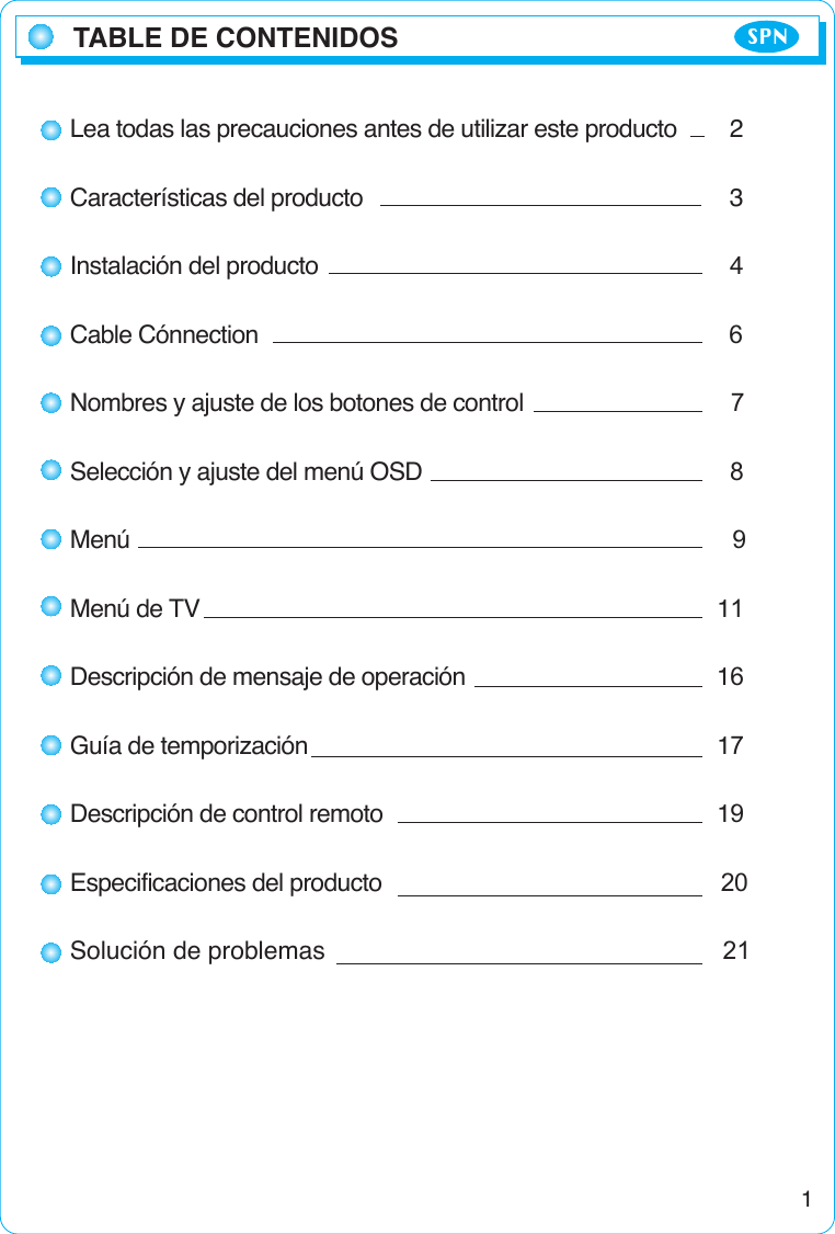 TABLE DE CONTENIDOS SPN1Lea todas las precauciones antes de utilizar este producto 2Características del producto 3Instalación del producto 4Cable Cónnection                                                                           6Nombres y ajuste de los botones de control                                 7Selección y ajuste del menú OSD                                                 8Menú                                                                                                9Menú de TV 11Descripción de mensaje de operación 16Guía de temporización  17Descripción de control remoto 19Especificaciones del producto                                                      20Solución de problemas                                                         21