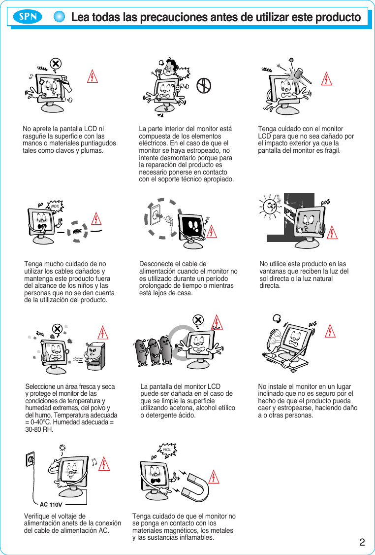 2Lea todas las precauciones antes de utilizar este productoNo aprete la pantalla LCD nirasguñe la superficie con lasmanos o materiales puntiagudostales como clavos y plumas.La parte interior del monitor estácompuesta de los elementoseléctricos. En el caso de que elmonitor se haya estropeado, nointente desmontarlo porque parala reparación del producto esnecesario ponerse en contactocon el soporte técnico apropiado.Tenga cuidado con el monitorLCD para que no sea dañado porel impacto exterior ya que lapantalla del monitor es frágil.Tenga mucho cuidado de noutilizar los cables dañados ymantenga este producto fueradel alcance de los niños y laspersonas que no se den cuentade la utilización del producto.Desconecte el cable dealimentación cuando el monitor noes utilizado durante un períodoprolongado de tiempo o mientrasestá lejos de casa.No utilice este producto en lasvantanas que reciben la luz delsol directa o la luz naturaldirecta.Seleccione un área fresca y secay protege el monitor de lascondiciones de temperatura yhumedad extremas, del polvo ydel humo. Temperatura adecuada= 0-40°C. Humedad adecuada =30-80 RH.La pantalla del monitor LCDpuede ser dañada en el caso deque se limpie la superficieutilizando acetona, alcohol etílicoo detergente ácido.No instale el monitor en un lugarinclinado que no es seguro por elhecho de que el producto puedacaer y estropearse, haciendo dañoa o otras personas.Verifique el voltaje dealimentación anets de la conexióndel cable de alimentación AC.Tenga cuidado de que el monitor nose ponga en contacto con losmateriales magnéticos, los metalesy las sustancias inflamables.SPN