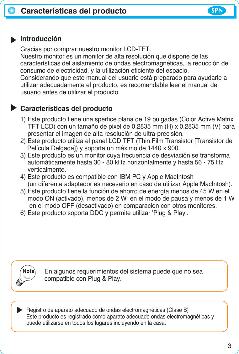 3IntroducciónGracias por comprar nuestro monitor LCD-TFT.Nuestro monitor es un monitor de alta resolución que dispone de lascaracterísticas del aislamiento de ondas electromagnéticas, la reducción delconsumo de electricidad, y la utilización eficiente del espacio.Considerando que este manual del usuario está preparado para ayudarle autilizar adecuadamente el producto, es recomendable leer el manual delusuario antes de utilizar el producto.Características del producto1) Este producto tiene una sperfice plana de 19 pulgadas (Color Active Matrix TFT LCD) con un tamaño de pixel de 0.2835 mm (H) x 0.2835 mm (V) para presentar el imagen de alta resolución de ultra-precisión.2) Este producto utiliza el panel LCD TFT (Thin Film Transistor [Transistor de Película Delgada]) y soporta un máximo de 1440 x 900.3) Este producto es un monitor cuya frecuencia de desviación se transforma automáticamente hasta 30 - 80 kHz horizontalmente y hasta 56 - 75 Hz  verticalmente.4) Este producto es compatible con IBM PC y Apple MacIntosh (un diferente adaptador es necesario en caso de utilizar Apple MacIntosh).5) Este producto tiene la función de ahorro de energía menos de 45 W en el modo ON (activado), menos de 2 W  en el modo de pausa y menos de 1 W en el modo OFF (desactivado) en comparacion con otros monitores.6) Este producto soporta DDC y permite utilizar &apos;Plug &amp; Play&apos;.Características del productoEn algunos requerimientos del sistema puede que no seacompatible con Plug &amp; Play.Registro de aparato adecuado de ondas electromagnéticas (Clase B)Este producto es registrado como aparato adecuado ondas electromagnéticas ypuede utilizarse en todos los lugares incluyendo en la casa.NotaSPN