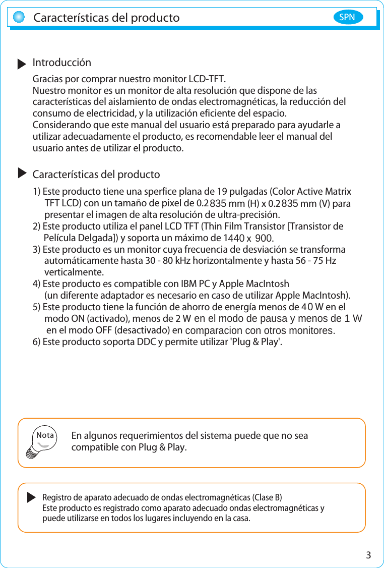 3IntroducciónGracias por comprar nuestro monitor LCD-TFT.Nuestro monitor es un monitor de alta resolución que dispone de lascaracterísticas del aislamiento de ondas electromagnéticas, la reducción delconsumo de electricidad, y la utilización eficiente del espacio.Considerando que este manual del usuario está preparado para ayudarle autilizar adecuadamente el producto, es recomendable leer el manual delusuario antes de utilizar el producto.Características del producto1) Este producto tiene una sperfice plana de 19 pulgadas (Color Active Matrix TFT LCD) con un tamaño de pixel de 0.2835 mm (H) x 0.2835 mm (V) para presentar el imagen de alta resolución de ultra-precisión.2) Este producto utiliza el panel LCD TFT (Thin Film Transistor [Transistor de Película Delgada]) y soporta un máximo de 1440 x  900.3) Este producto es un monitor cuya frecuencia de desviación se transforma automáticamente hasta 30 - 80 kHz horizontalmente y hasta 56 - 75 Hz  verticalmente.4) Este producto es compatible con IBM PC y Apple MacIntosh (un diferente adaptador es necesario en caso de utilizar Apple MacIntosh).5) Este producto tiene la función de ahorro de energía menos de 40 W en el modo ON (activado), menos de 2 W  en el modo de pausa y menos de 1 W en el modo OFF (desactivado) en comparacion con otros monitores.6) Este producto soporta DDC y permite utilizar &apos;Plug &amp; Play&apos;.Características del productoEn algunos requerimientos del sistema puede que no seacompatible con Plug &amp; Play.Registro de aparato adecuado de ondas electromagnéticas (Clase B)Este producto es registrado como aparato adecuado ondas electromagnéticas ypuede utilizarse en todos los lugares incluyendo en la casa.NotaSPN