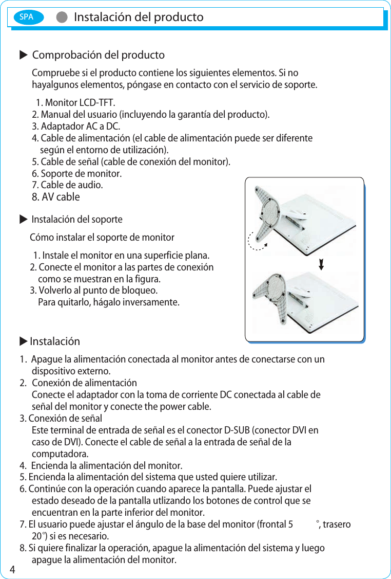 SPA4Instalación del productoInstalación del producto  Comprobación del producto      Compruebe si el producto contiene los siguientes elementos. Si no      hayalgunos elementos, póngase en contacto con el servicio de soporte.       1. Monitor LCD-TFT.      2. Manual del usuario (incluyendo la garantía del producto).      3. Adaptador AC a DC.      4. Cable de alimentación (el cable de alimentación puede ser diferente             según el entorno de utilización).      5. Cable de señal (cable de conexión del monitor).      6. Soporte de monitor.      7. Cable de audio.   Instalación del soporte     Cómo instalar el soporte de monitor      1. Instale el monitor en una superficie plana.     2. Conecte el monitor a las partes de conexión          como se muestran en la figura.     3. Volverlo al punto de bloqueo.         Para quitarlo, hágalo inversamente. Instalación1.  Apague la alimentación conectada al monitor antes de conectarse con undispositivo externo.2.   Conexión de alimentaciónConecte el adaptador con la toma de corriente DC conectada al cable de señal del monitor y conecte the power cable.3. Conexión de señalEste terminal de entrada de señal es el conector D-SUB (conector DVI en caso de DVI). Conecte el cable de señal a la entrada de señal de la computadora.4.  Encienda la alimentación del monitor.5. Encienda la alimentación del sistema que usted quiere utilizar.6. Continúe con la operación cuando aparece la pantalla. Puede ajustar el estado deseado de la pantalla utlizando los botones de control que se encuentran en la parte inferior del monitor.7. El usuario puede ajustar el ángulo de la base del monitor (frontal 5 , trasero 20 ) si es necesario.8. Si quiere finalizar la operación, apague la alimentación del sistema y luegoapague la alimentación del monitor.8. AV cable