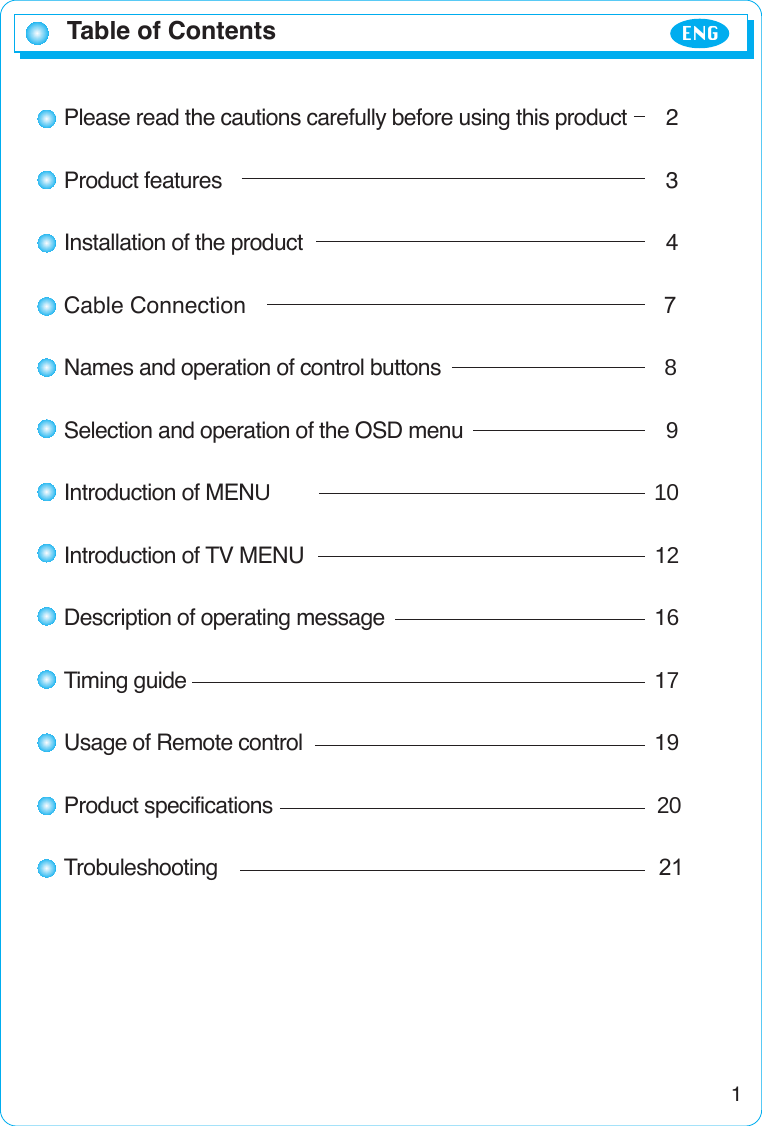 Table of Contents ENG1Please read the cautions carefully before using this product 2Product features 3Installation of the product 4Cable Connection 7Names and operation of control buttons                                       8Selection and operation of the OSD menu 9Introduction of MENU                                                                   10Introduction of TV MENU 12Description of operating message 16Timing guide 17Usage of Remote control 19Product specifications                                                                   20Trobuleshooting                                                                             21