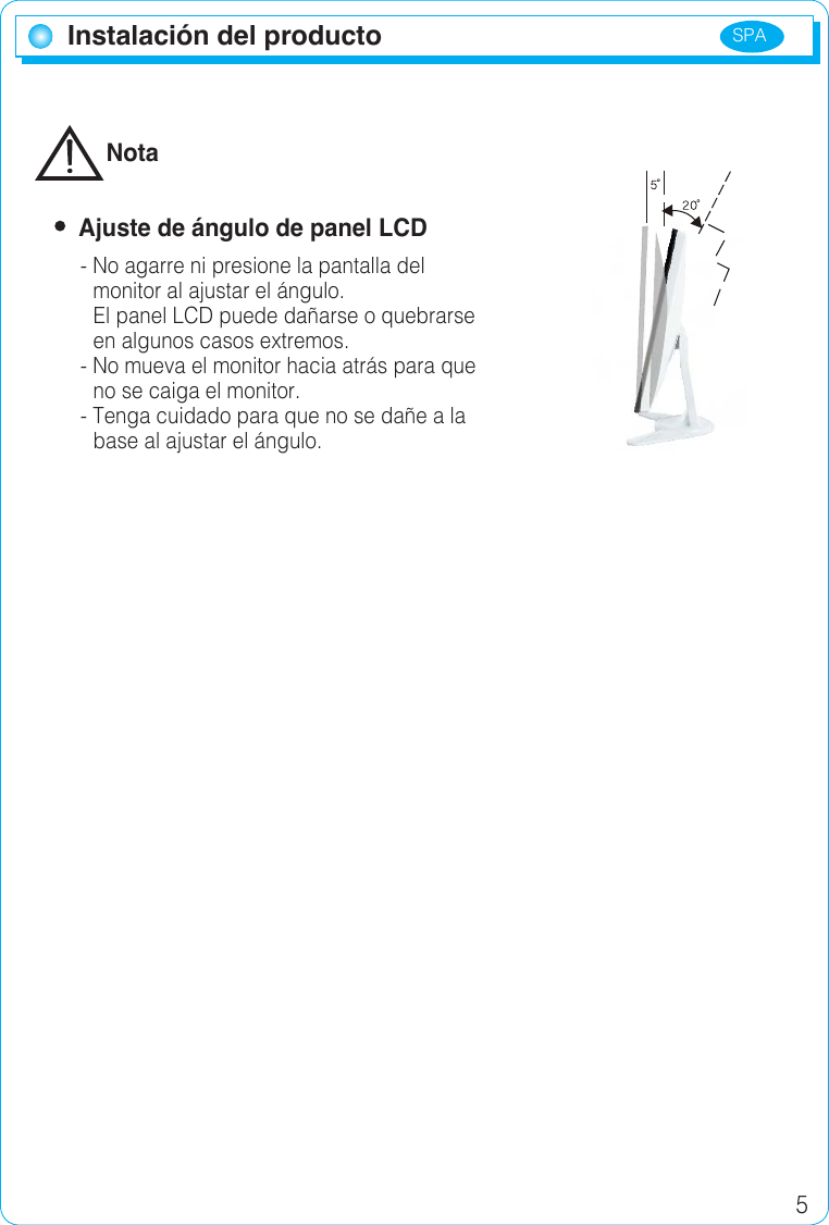 SPA 5Instalación del productoInstalación del productoNota  Ajuste de ángulo de panel LCD- No agarre ni presione la pantalla del monitor al ajustar el ángulo.El panel LCD puede dañarse o quebrarse en algunos casos extremos.- No mueva el monitor hacia atrás para queno se caiga el monitor.- Tenga cuidado para que no se dañe a labase al ajustar el ángulo.