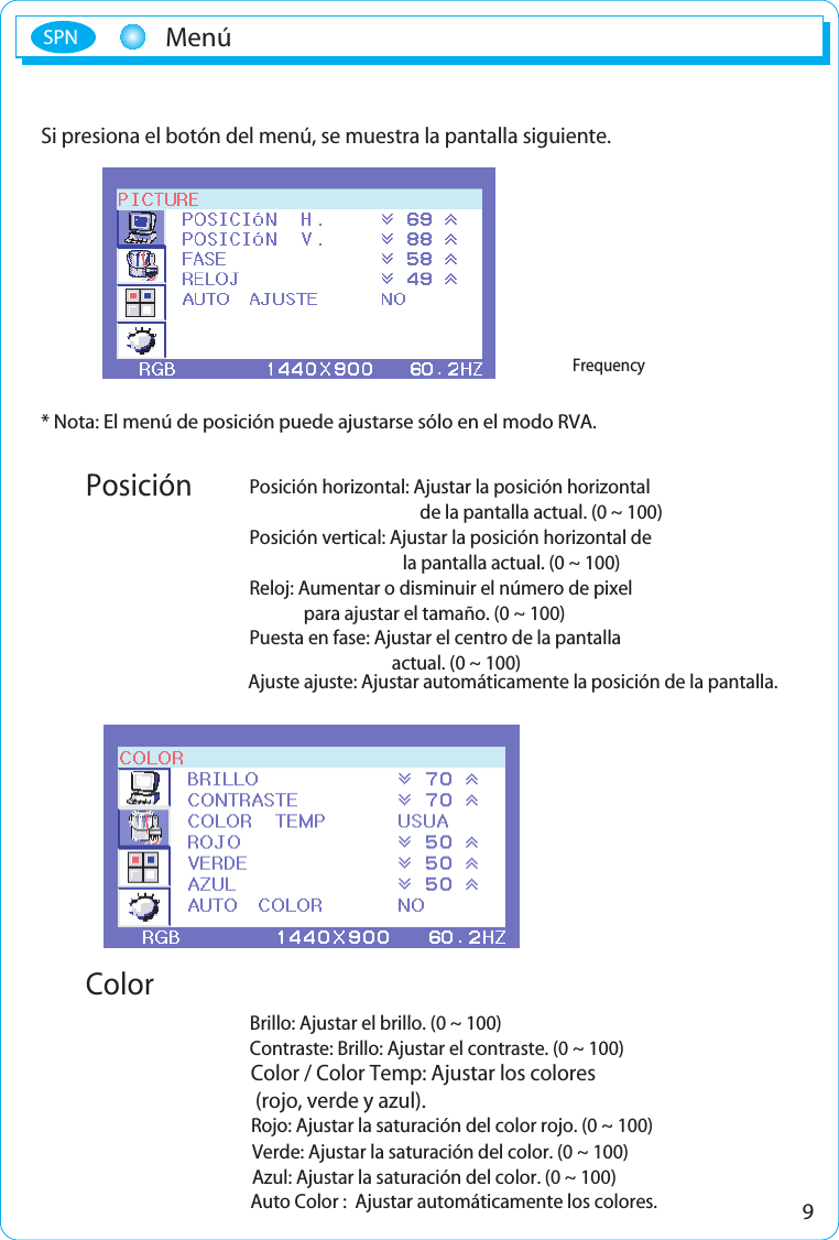 9MenúSPNSi presiona el botón del menú, se muestra la pantalla siguiente.* Nota: El menú de posición puede ajustarse sólo en el modo RVA.Brillo: Ajustar el brillo. (0 ~ 100)Contraste: Brillo: Ajustar el contraste. (0 ~ 100)Color / Color Temp: Ajustar los colores (rojo, verde y azul).Rojo: Ajustar la saturación del color rojo. (0 ~ 100)Verde: Ajustar la saturación del color. (0 ~ 100)Azul: Ajustar la saturación del color. (0 ~ 100)Ajuste ajuste: Ajustar automáticamente la posición de la pantalla.Posición horizontal: Ajustar la posición horizontal de la pantalla actual. (0 ~ 100)Posición vertical: Ajustar la posición horizontal de la pantalla actual. (0 ~ 100)Reloj: Aumentar o disminuir el número de pixel para ajustar el tamaño. (0 ~ 100)Puesta en fase: Ajustar el centro de la pantalla actual. (0 ~ 100)FrecuenciaBrilloContrasteSalirAjuste automáticoPosición horizontalPosición verticalRelojPuesta en faseSalirPreset2 Preset1RojoVerdeAzulSalirFrequencyPosiciónColorAuto Color :  Ajustar automáticamente los colores.