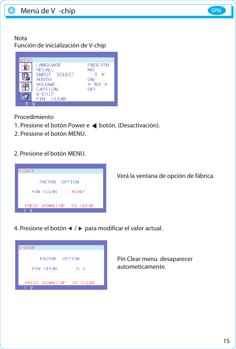 15Menú de V -chip SPNNotaFunción de inicialización de V-chipProcedimiento1. Presione el botón Power e       botón. (Desactivación).2. Presione el botón MENU.Verá la ventana de opción de fábrica.4. Presione el botón      /      para modificar el valor actual.2. Presione el botón MENU.Pin Clear menu  desaparecer autometicamente. 