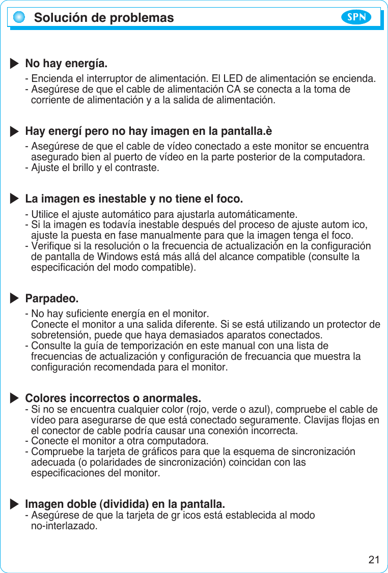 Solución de problemas SPNNo hay energía.- Encienda el interruptor de alimentación. El LED de alimentación se encienda.- Asegúrese de que el cable de alimentación CA se conecta a la toma de corriente de alimentación y a la salida de alimentación.Hay energí pero no hay imagen en la pantalla.è- Asegúrese de que el cable de vídeo conectado a este monitor se encuentra asegurado bien al puerto de vídeo en la parte posterior de la computadora.- Ajuste el brillo y el contraste.La imagen es inestable y no tiene el foco.- Utilice el ajuste automático para ajustarla automáticamente.- Si la imagen es todavía inestable después del proceso de ajuste autom ico,ajuste la puesta en fase manualmente para que la imagen tenga el foco.- Verifique si la resolución o la frecuencia de actualización en la configuraciónde pantalla de Windows está más allá del alcance compatible (consulte la especificación del modo compatible).Parpadeo.- No hay suficiente energía en el monitor.Conecte el monitor a una salida diferente. Si se está utilizando un protector de   sobretensión, puede que haya demasiados aparatos conectados.- Consulte la guía de temporización en este manual con una lista de frecuencias de actualización y configuración de frecuancia que muestra la configuración recomendada para el monitor.Colores incorrectos o anormales.- Si no se encuentra cualquier color (rojo, verde o azul), compruebe el cable de  vídeo para asegurarse de que está conectado seguramente. Clavijas flojas en el conector de cable podría causar una conexión incorrecta.- Conecte el monitor a otra computadora.- Compruebe la tarjeta de gráficos para que la esquema de sincronización   adecuada (o polaridades de sincronización) coincidan con las especificaciones del monitor.Imagen doble (dividida) en la pantalla.- Asegúrese de que la tarjeta de gr icos está establecida al modo no-interlazado.21