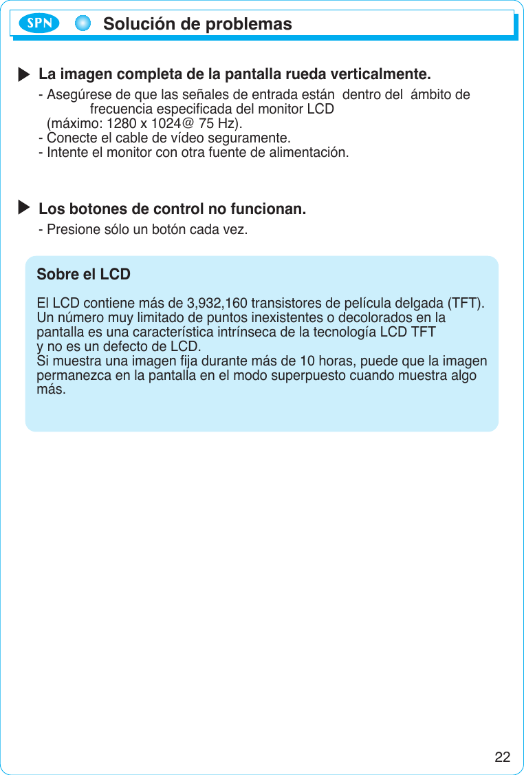 22Solución de problemasSPNLa imagen completa de la pantalla rueda verticalmente.- Asegúrese de que las señales de entrada están  dentro del  ámbito de frecuencia especificada del monitor LCD (máximo: 1280 x 1024@ 75 Hz).- Conecte el cable de vídeo seguramente.- Intente el monitor con otra fuente de alimentación.Los botones de control no funcionan.- Presione sólo un botón cada vez.Sobre el LCD  El LCD contiene más de 3,932,160 transistores de película delgada (TFT).Un número muy limitado de puntos inexistentes o decolorados en la pantalla es una característica intrínseca de la tecnología LCD TFT y no es un defecto de LCD.Si muestra una imagen fija durante más de 10 horas, puede que la imagenpermanezca en la pantalla en el modo superpuesto cuando muestra algo más.