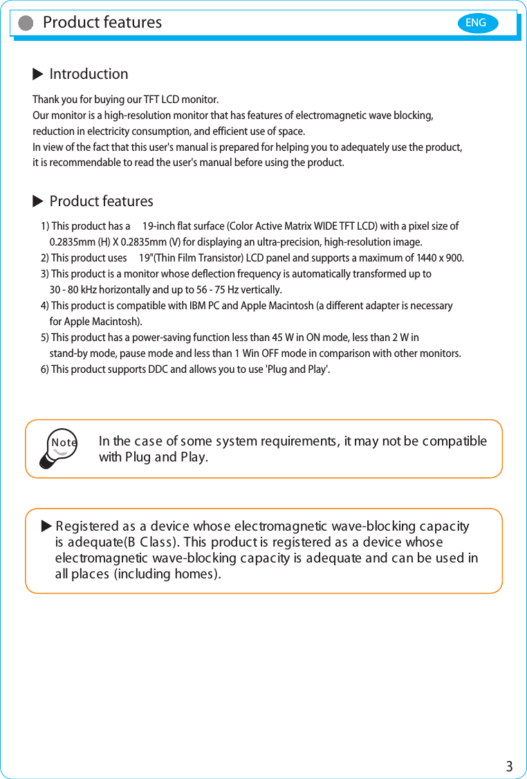 ENG 3Product features  IntroductionThank you for buying our TFT LCD monitor.Our monitor is a high-resolution monitor that has features of electromagnetic wave blocking, reduction in electricity consumption, and efficient use of space.In view of the fact that this user&apos;s manual is prepared for helping you to adequately use the product, it is recommendable to read the user&apos;s manual before using the product.  Product features1) This product has a  19-inch flat surface (Color Active Matrix WIDE TFT LCD) with a pixel size of     0.2835mm (H) X 0.2835mm (V) for displaying an ultra-precision, high-resolution image.2) This product uses  19&quot;(Thin Film Transistor) LCD panel and supports a maximum of 1440 x 900.3) This product is a monitor whose deflection frequency is automatically transformed up to     30 - 80 kHz horizontally and up to 56 - 75 Hz vertically.4) This product is compatible with IBM PC and Apple Macintosh (a different adapter is necessary    for Apple Macintosh).5) This product has a power-saving function less than 45 W in ON mode, less than 2 W in     stand-by mode, pause mode and less than 1 Win OFF mode in comparison with other monitors.6) This product supports DDC and allows you to use &apos;Plug and Play&apos;.In the case of some system requirements, it may not be compatible with Plug and Play.Note Registered as a device whose electromagnetic wave-blocking capacity      is adequate(B C lass). This product is registered as a device whose     electromagnetic wave-blocking capacity is adequate and can be used in     all places (including homes).