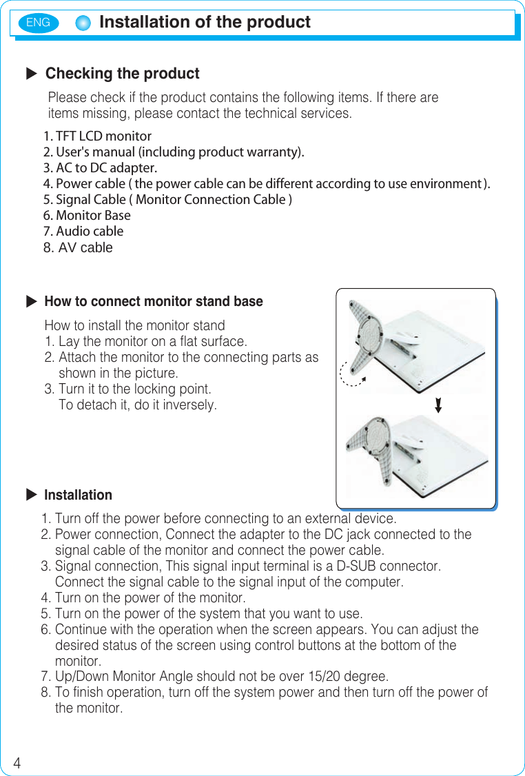 ENG4Installation of the productInstallation of the product  Checking the product      Please check if the product contains the following items. If there are       items missing, please contact the technical services.        How to connect monitor stand base     How to install the monitor stand     1. Lay the monitor on a flat surface.     2. Attach the monitor to the connecting parts as          shown in the picture.     3. Turn it to the locking point.         To detach it, do it inversely.  Installation    1. Turn off the power before connecting to an external device.    2. Power connection, Connect the adapter to the DC jack connected to the           signal cable of the monitor and connect the power cable.    3. Signal connection, This signal input terminal is a D-SUB connector.         Connect the signal cable to the signal input of the computer.    4. Turn on the power of the monitor.    5. Turn on the power of the system that you want to use.    6. Continue with the operation when the screen appears. You can adjust the         desired status of the screen using control buttons at the bottom of the        monitor.    7. Up/Down Monitor Angle should not be over 15/20 degree.    8. To finish operation, turn off the system power and then turn off the power of         the monitor.1. TFT LCD monitor2. User&apos;s manual (including product warranty).3. AC to DC adapter.4. Power cable (the power cable can be different according to use environment).5. Signal Cable ( Monitor Connection Cable ) 6. Monitor Base 7. Audio cable 8. AV cable 