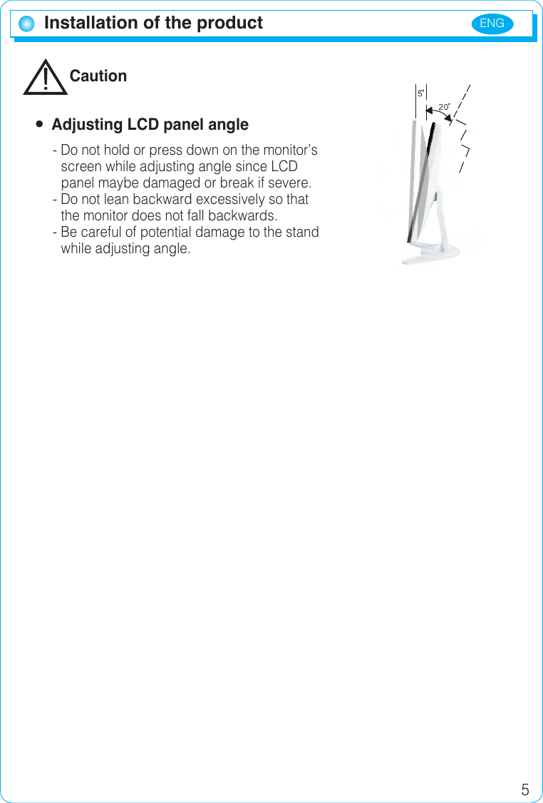 ENG 5Installation of the productInstallation of the productCaution  Adjusting LCD panel angle- Do not hold or press down on the monitor’sscreen while adjusting angle since LCD panel maybe damaged or break if severe.- Do not lean backward excessively so that the monitor does not fall backwards.- Be careful of potential damage to the standwhile adjusting angle.
