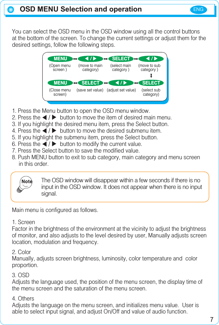 ENG7 OSD MENU Selection and operation You can select the OSD menu in the OSD window using all the control buttons at the bottom of the screen. To change the current settings or adjust them for the desired settings, follow the following steps.1. Press the Menu button to open the OSD menu window.2. Press the W/X button to move the item of desired main menu.3. If you highlight the desired menu item, press the Select button.4. Press the W/X button to move the desired submenu item.5. If you highlight the submenu item, press the Select button.6. Press the W/X button to modify the current value.7. Press the Select button to save the modified value.8. Push MENU button to exit to sub category, main category and menu screen in this order.Main menu is configured as follows.1. ScreenFactor in the brightness of the environment at the vicinity to adjust the brightness of monitor, and also adjusts to the level desired by user, Manually adjusts screen location, modulation and frequency.2. ColorManually, adjusts screen brightness, luminosity, color temperature and  color proportion.3. OSDAdjusts the language used, the position of the menu screen, the display time of the menu screen and the saturation of the menu screen.4. OthersAdjusts the language on the menu screen, and initializes menu value.  User is able to select input signal, and adjust On/Off and value of audio function.The OSD window will disappear within a few seconds if there is no input in the OSD window. It does not appear when there is no input signal.NoteMENU SELECTMENU SELECT SELECT(select main category )(Close menu screen)(save set value) (select sub category)W  / XW  / XW  / X(Open menu screen )(move to main category)(move to sub category )(adjust set value)