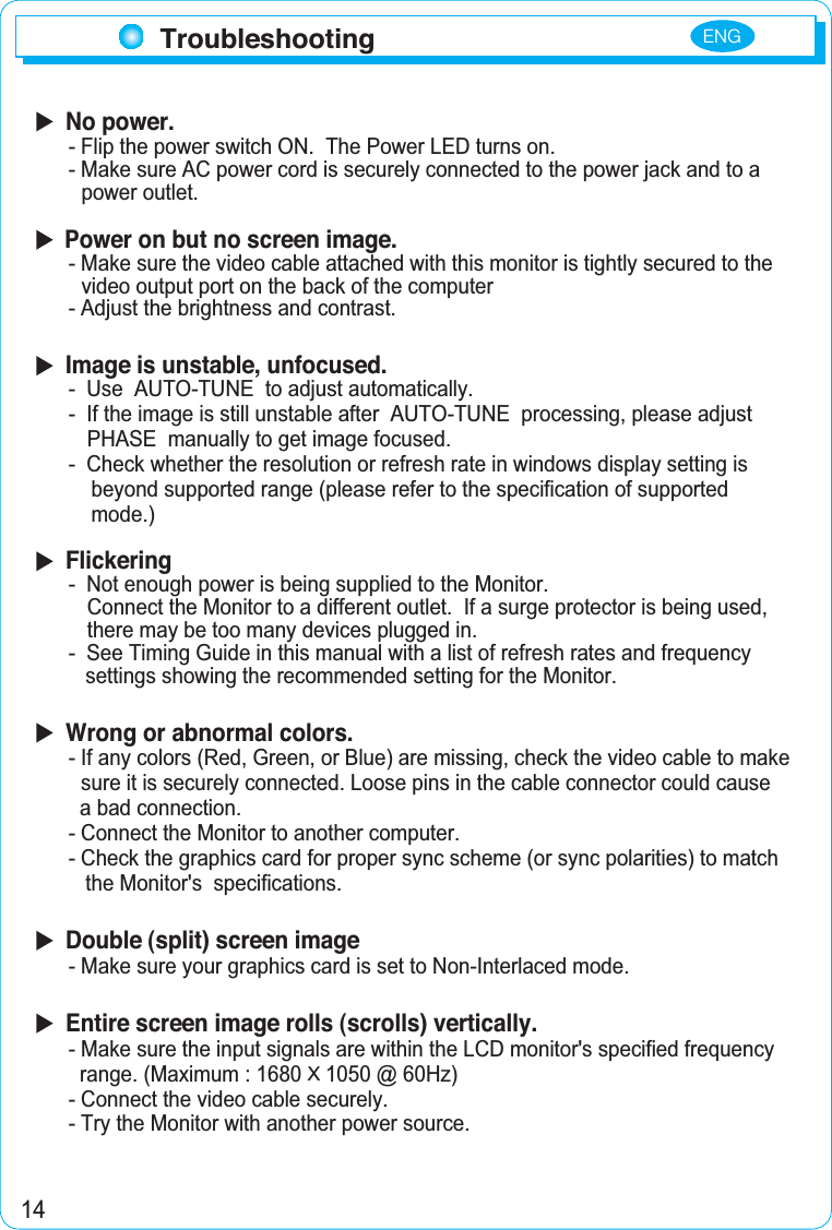 14Troubleshooting  No power.- Flip the power switch ON.  The Power LED turns on.- Make sure AC power cord is securely connected to the power jack and to apower outlet.Power on but no screen image.- Make sure the video cable attached with this monitor is tightly secured to thevideo output port on the back of the computer- Adjust the brightness and contrast.  Image is unstable, unfocused.-  Use  AUTO-TUNE  to adjust automatically.- If the image is still unstable after  AUTO-TUNE  processing, please adjust PHASE  manually to get image focused.-  Check whether the resolution or refresh rate in windows display setting is    beyond supported range (please refer to the specification of supported     mode.)  Flickering-  Not enough power is being supplied to the Monitor. Connect the Monitor to a different outlet.  If a surge protector is being used, there may be too many devices plugged in.-  See Timing Guide in this manual with a list of refresh rates and frequency    settings showing the recommended setting for the Monitor.  Wrong or abnormal colors.- If any colors (Red, Green, or Blue) are missing, check the video cable to make sure it is securely connected. Loose pins in the cable connector could cause   a bad connection.- Connect the Monitor to another computer.- Check the graphics card for proper sync scheme (or sync polarities) to match     the Monitor&apos;s  specifications.  Double (split) screen image- Make sure your graphics card is set to Non-Interlaced mode.  Entire screen image rolls (scrolls) vertically.- Make sure the input signals are within the LCD monitor&apos;s specified frequency  range. (Maximum : 1680 X1050 @ 60Hz)- Connect the video cable securely.- Try the Monitor with another power source.ENG