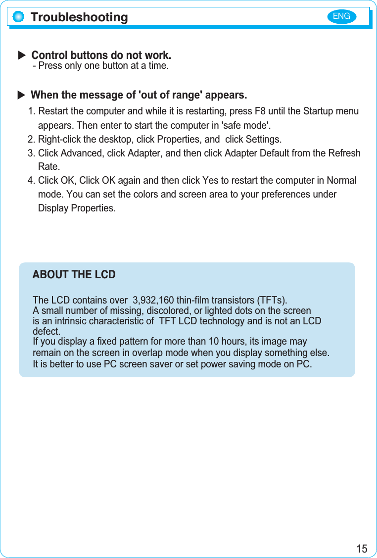 ENG15  Control buttons do not work.- Press only one button at a time.     ABOUT THE LCD The LCD contains over  3,932,160 thin-film transistors (TFTs).A small number of missing, discolored, or lighted dots on the screen is an intrinsic characteristic of  TFT LCD technology and is not an LCD defect.If you display a fixed pattern for more than 10 hours, its image may remain on the screen in overlap mode when you display something else.It is better to use PC screen saver or set power saving mode on PC.TroubleshootingWhen the message of &apos;out of range&apos; appears.1. Restart the computer and while it is restarting, press F8 until the Startup menu     appears. Then enter to start the computer in &apos;safe mode&apos;. 2. Right-click the desktop, click Properties, and  click Settings. 3. Click Advanced, click Adapter, and then click Adapter Default from the Refresh     Rate. 4. Click OK, Click OK again and then click Yes to restart the computer in Normal     mode. You can set the colors and screen area to your preferences under     Display Properties.