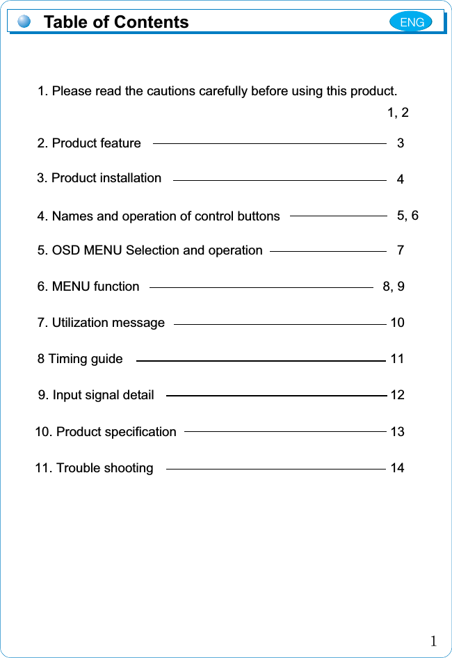 1. Please read the cautions carefully before using this product.2. Product feature4. Names and operation of control buttons5. OSD MENU Selection and operation6. MENU function7. Utilization message 8 Timing guide 9. Input signal detail10. Product specification11. Trouble shooting345, 678, 91011121314ڌTable of Contents1, 23. Product installationENG