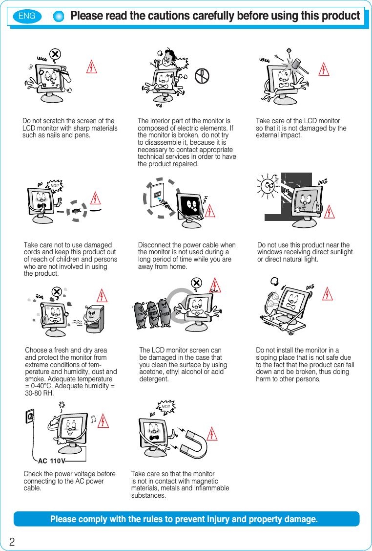 ENG2Please read the cautions carefully before using this productDo not scratch the screen of the LCD monitor with sharp materials such as nails and pens.The interior part of the monitor is composed of electric elements. If the monitor is broken, do not try to disassemble it, because it is necessary to contact appropriate technical services in order to have the product repaired.Take care of the LCD monitor so that it is not damaged by the external impact.Take care not to use damaged cords and keep this product out of reach of children and persons who are not involved in using the product.Disconnect the power cable when the monitor is not used during a long period of time while you are away from home.Do not use this product near the windows receiving direct sunlight or direct natural light.Choose a fresh and dry area and protect the monitor from extreme conditions of tem-perature and humidity, dust and smoke. Adequate temperature = 0-40°C. Adequate humidity = 30-80 RH.The LCD monitor screen can be damaged in the case that you clean the surface by using acetone, ethyl alcohol or acid detergent.Do not install the monitor in a sloping place that is not safe due to the fact that the product can fall down and be broken, thus doing harm to other persons.Check the power voltage before connecting to the AC power cable.Take care so that the monitor is not in contact with magnetic materials, metals and inflammable substances.Please comply with the rules to prevent injury and property damage.