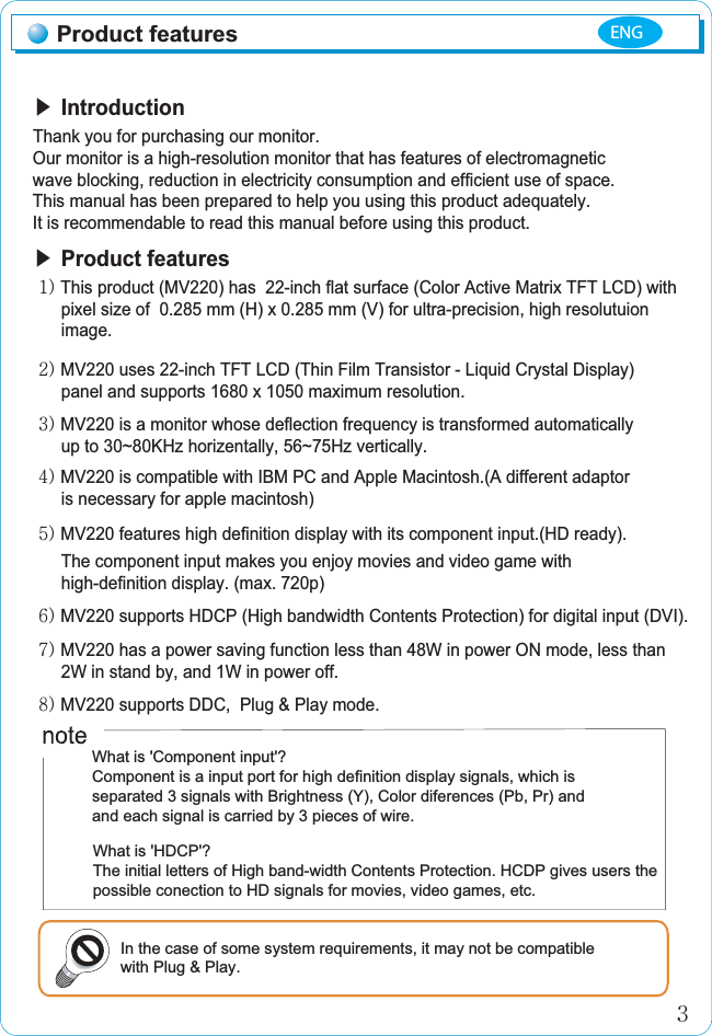 ඖGIntroductionThank you for purchasing our monitor.ඖGProduct featuresGXPGThis product (MV220) has  22-inch flat surface (Color Active Matrix TFT LCD) with      pixel size of  0.285 mm (H) x 0.285 mm (V) for ultra-precision, high resolutuion       image.GYPGMV220 uses 22-inch TFT LCD (Thin Film Transistor - Liquid Crystal Display)      panel and supports 1680 x 1050 maximum resolution.GZPGMV220 is a monitor whose deflection frequency is transformed automaticallyGGGGGup to 30~80KHz horizentally, 56~75Hz vertically.G[PGMV220 is compatible with IBM PC and Apple Macintosh.(A different adaptor       is necessary for apple macintosh)G\PGMV220 features high definition display with its component input.(HD ready).GGGGGThe component input makes you enjoy movies and video game with       high-definition display. (max. 720p)GG^PGMV220 has a power saving function less than 48W in power ON mode, less than       2W in stand by, and 1W in power off.G_PGMV220 supports DDC,  Plug &amp; Play mode.Product featuresڎWhat is &apos;Component input&apos;?Component is a input port for high definition display signals, which is separated 3 signals with Brightness (Y), Color diferences (Pb, Pr) and and each signal is carried by 3 pieces of wire.Our monitor is a high-resolution monitor that has features of electromagneticwave blocking, reduction in electricity consumption and efficient use of space.This manual has been prepared to help you using this product adequately.It is recommendable to read this manual before using this product. In the case of some system requirements, it may not be compatiblewith Plug &amp; Play. ENGG]PGMV220 supports HDCP (High bandwidth Contents Protection) for digital input (DVI).What is &apos;HDCP&apos;?The initial letters of High band-width Contents Protection. HCDP gives users thepossible conection to HD signals for movies, video games, etc.