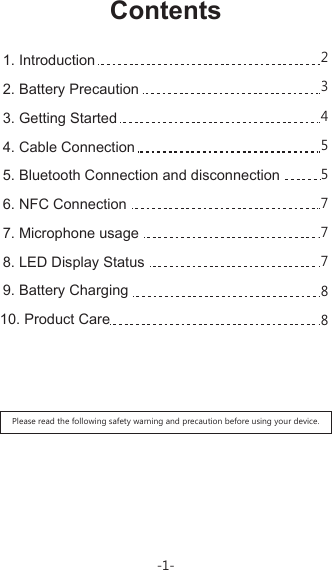 ContentsPlease read the following safety warning and precaution before using your device.1. Introduction 2. Battery Precaution3. Getting Started4. Cable Connection5. Bluetooth Connection and disconnection6. NFC Connection7. Microphone usage8. LED Display Status 9. Battery Charging10. Product Care-1-