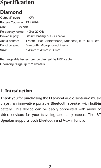 DiamondOutput Power:Battery Capacity:S/N:Frequency range:Power supply:Audio source:Function spec:Size:Rechargeable battery can be charged by USB cable Operating range up to 20 meters1. IntroductionThank you for purchasing the Diamond Audio system-a music player, an innovative portable Bluetooth speaker with built-in battery. This device can be easily connected with audio or video devices for your traveling and daily needs. The BT Speaker supports both Bluetooth and Aux-in function.Specification10W              1300mAh  &gt;75dB         40Hz-20KHz            Lithium battery or USB cable            iPhone, iPad, Smartphone, Notebook, MP3, MP4, etc            Bluetooth, Microphone, Line-in  120mm x 70mm x 56mm-2-