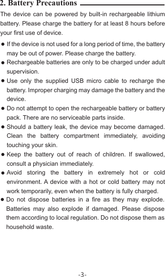 2. Battery Precautions The device can be powered by built-in rechargeable lithium battery. Please charge the battery for at least 8 hours before your first use of device.If the device is not used for a long period of time, the battery may be out of power. Please charge the battery. Rechargeable batteries are only to be charged under adult supervision.Use only the supplied USB micro cable to recharge the battery. Improper charging may damage the battery and the device.Do not attempt to open the rechargeable battery or battery pack. There are no serviceable parts inside.Should a battery leak, the device may become damaged. Clean the battery compartment immediately, avoiding touching your skin.Keep the battery out of reach of children. If swallowed, consult a physician immediately. Avoid storing the battery in extremely hot or cold environment. A device with a hot or cold battery may not work temporarily, even when the battery is fully charged. Do not dispose batteries in a fire as they may explode. Batteries may also explode if damaged. Please dispose them according to local regulation. Do not dispose them as household waste.-3-