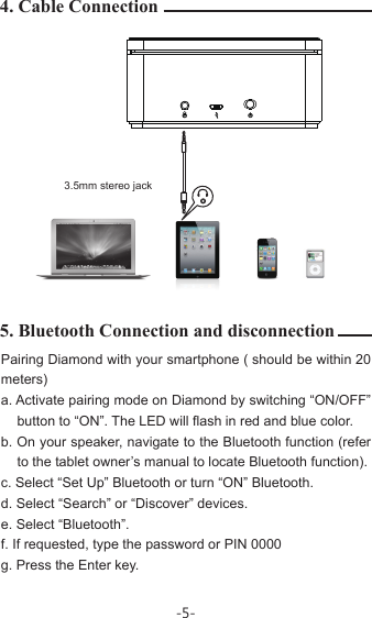 Pairing Diamond with your smartphone ( should be within 20 meters)a. Activate pairing mode on Diamond by switching “ON/OFF”    button to “ON”. The LED will flash in red and blue color.b. On your speaker, navigate to the Bluetooth function (refer to the tablet owner’s manual to locate Bluetooth function).c. Select “Set Up” Bluetooth or turn “ON” Bluetooth.d. Select “Search” or “Discover” devices.e. Select “Bluetooth”.f. If requested, type the password or PIN 0000g. Press the Enter key.4. Cable Connection5. Bluetooth Connection and disconnection3.5mm stereo jack-5-