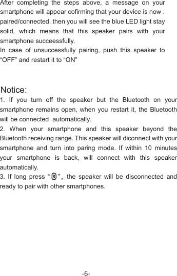 -6-After completing the steps above, a message on your smartphone will appear cofirming that your device is now .paired/connected. then you will see the blue LED light stay solid, which means that this speaker pairs with your smartphone succeessfully.In case of unsuccessfully pairing, push this speaker to “OFF” and restart it to “ON”Notice: 1. If you turn off the speaker but the Bluetooth on your smartphone remains open, when you restart it, the Bluetooth will be connected  automatically.2. When your smartphone and this speaker beyond the Bluetooth receiving range. This speaker will diconnect with your smartphone and turn into paring mode. If within 10 minutes your smartphone is back, will connect with this speaker automatically.3. If long press “   ”，the speaker will be disconnected and ready to pair with other smartphones.