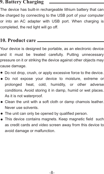 10. Product care9. Battery ChargingYour device is designed be portable, as an electronic device and it must be treated carefully. Putting unnecessary pressure on it or striking the device against other objects may cause damage. The device has built-in rechargeable lithium battery that can be charged by connecting to the USB port of your computer or into an AC adapter with USB port. When charging is completed, the red light will go off.Do not drop, crush, or apply excessive force to the device. Do not expose your device to moisture, extreme or prolonged heat, cold, humidity, or other adverse conditions. Avoid storing it in damp, humid or wet places. As it is not waterproof. Clean the unit with a soft cloth or damp chamois leather. Never use solvents.The unit can only be opened by qualified person.This device contains magnets. Keep magnetic field  such as credit cards and video screen away from this device to avoid damage or malfunction.-8-