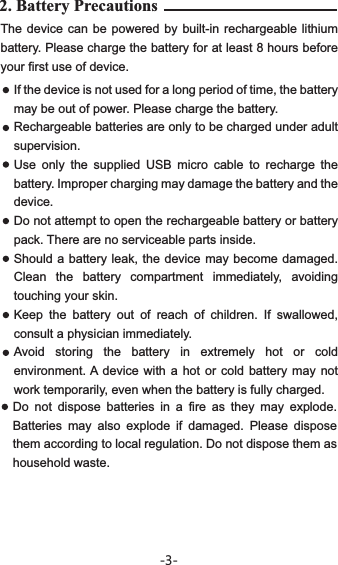 2. Battery Precautions The device can be powered by built-in rechargeable lithium battery. Please charge the battery for at least 8 hours before your first use of device.If the device is not used for a long period of time, the battery may be out of power. Please charge the battery. Rechargeable batteries are only to be charged under adult supervision.Use only the supplied USB micro cable to recharge the battery. Improper charging may damage the battery and the device.Do not attempt to open the rechargeable battery or battery pack. There are no serviceable parts inside.Should a battery leak, the device may become damaged. Clean the battery compartment immediately, avoiding touching your skin.Keep the battery out of reach of children. If swallowed, consult a physician immediately. Avoid storing the battery in extremely hot or cold environment. A device with a hot or cold battery may not work temporarily, even when the battery is fully charged. Do not dispose batteries in a fire as they may explode. Batteries may also explode if damaged. Please dispose them according to local regulation. Do not dispose them as household waste.-3-