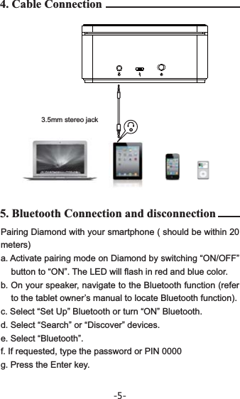 Pairing Diamond with your smartphone ( should be within 20 meters)a. Activate pairing mode on Diamond by switching “ON/OFF”    button to “ON”. The LED will flash in red and blue color.b. On your speaker, navigate to the Bluetooth function (refer to the tablet owner’s manual to locate Bluetooth function).c. Select “Set Up” Bluetooth or turn “ON” Bluetooth.d. Select “Search” or “Discover” devices.e. Select “Bluetooth”.f. If requested, type the password or PIN 0000g. Press the Enter key.4. Cable Connection5. Bluetooth Connection and disconnection3.5mm stereo jack-5-