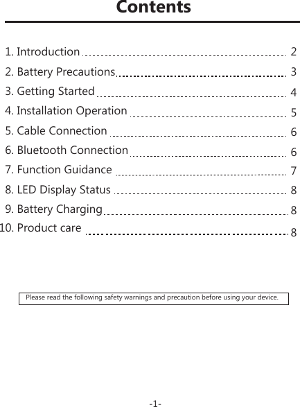 Please read the following safety warnings and precaution before using your device.234566788810. Product careContents-1-1. Introduction2. Battery Precautions3. Getting Started4. Installation Operation5. Cable Connection6. Bluetooth Connection7. Function Guidance8. LED Display Status9. Battery Charging 