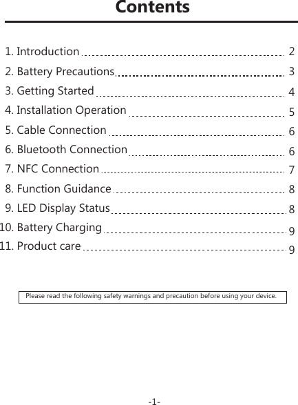 Please read the following safety warnings and precaution before using your device.2345667889911. Product careContents-1-1. Introduction2. Battery Precautions 3. Getting Started4. Installation Operation5. Cable Connection6. Bluetooth Connection 7. NFC Connection8. Function Guidance9. LED Display Status  10. Battery Charging