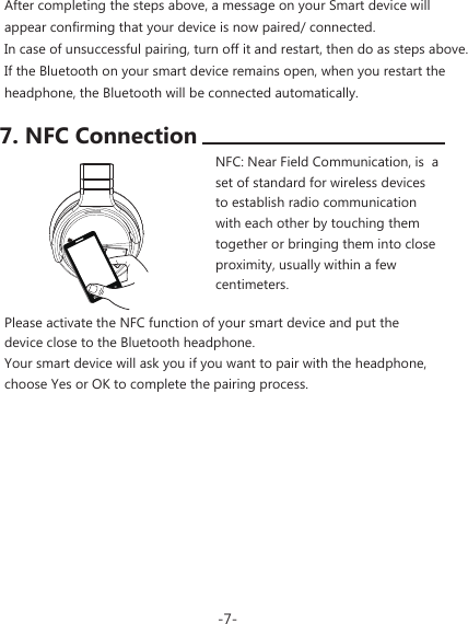 -7-After completing the steps above, a message on your Smart device will appear confirming that your device is now paired/ connected.In case of unsuccessful pairing, turn off it and restart, then do as steps above. If the Bluetooth on your smart device remains open, when you restart the headphone, the Bluetooth will be connected automatically.Please activate the NFC function of your smart device and put the device close to the Bluetooth headphone.Your smart device will ask you if you want to pair with the headphone, choose Yes or OK to complete the pairing process.NFC: Near Field Communication, is  a set of standard for wireless devices to establish radio communication with each other by touching them together or bringing them into close proximity, usually within a few centimeters.7. NFC Connection