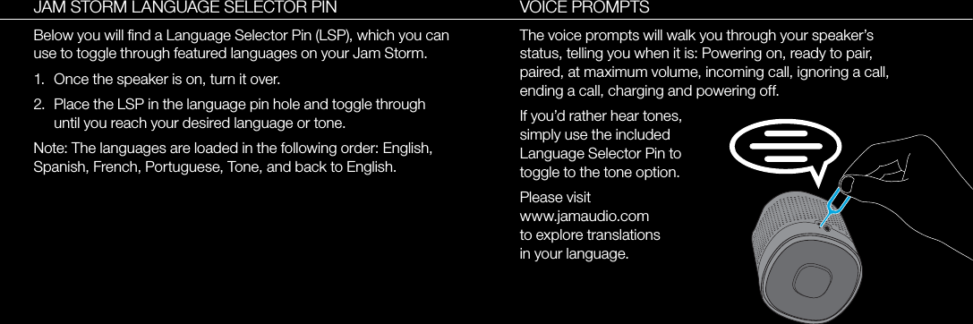 VOICE PROMPTSThe voice prompts will walk you through your speaker’s status, telling you when it is: Powering on, ready to pair, paired, at maximum volume, incoming call, ignoring a call, ending a call, charging and powering off.If you’d rather hear tones, simply use the included Language Selector Pin to toggle to the tone option.Please visit www.jamaudio.com to explore translations in your language.JAM STORM LANGUAGE SELECTOR PINBelow you will ﬁnd a Language Selector Pin (LSP), which you can use to toggle through featured languages on your Jam Storm.1.  Once the speaker is on, turn it over.2.  Place the LSP in the language pin hole and toggle through until you reach your desired language or tone.Note: The languages are loaded in the following order: English, Spanish, French, Portuguese, Tone, and back to English.