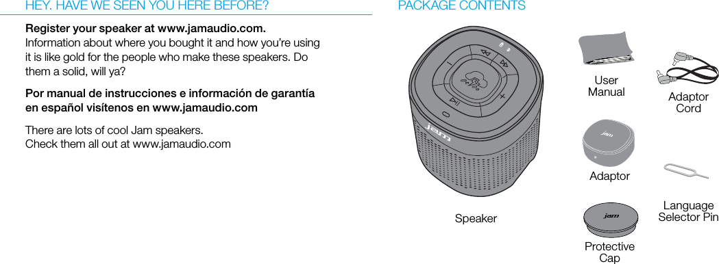 HEY. HAVE WE SEEN YOU HERE BEFORE?Register your speaker at www.jamaudio.com. Information about where you bought it and how you’re using it is like gold for the people who make these speakers. Do them a solid, will ya?Por manual de instrucciones e información de garantía en español visítenos en www.jamaudio.comThere are lots of cool Jam speakers. Check them all out at www.jamaudio.comPACKAGE CONTENTSSpeaker UserManual AdaptorCordAdaptorProtective CapLanguageSelector Pin