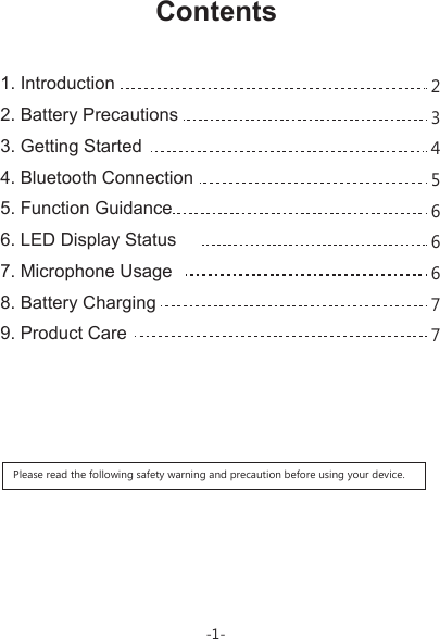   1. Introduction   2. Battery Precautions  3. Getting Started  4. Bluetooth Connection  5. Function Guidance  6. LED Display Status  7. Microphone Usage   8. Battery Charging  9. Product Care Please read the following safety warning and precaution before using your device.Contents-1-