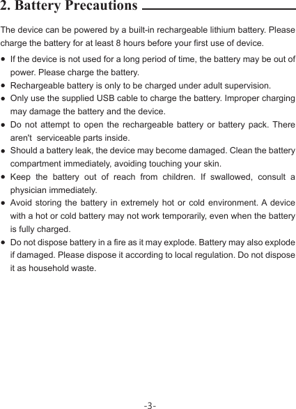 2. Battery PrecautionsThe device can be powered by a built-in rechargeable lithium battery. Please charge the battery for at least 8 hours before your first use of device.If the device is not used for a long period of time, the battery may be out of power. Please charge the battery. Rechargeable battery is only to be charged under adult supervision.Only use the supplied USB cable to charge the battery. Improper charging may damage the battery and the device.Do not attempt to open the rechargeable battery or battery pack. There aren&apos;t  serviceable parts inside.Should a battery leak, the device may become damaged. Clean the battery compartment immediately, avoiding touching your skin.Keep the battery out of reach from children. If swallowed, consult a physician immediately. Avoid storing the battery in extremely hot or cold environment. A device with a hot or cold battery may not work temporarily, even when the battery is fully charged.  Do not dispose battery in a fire as it may explode. Battery may also explode if damaged. Please dispose it according to local regulation. Do not dispose it as household waste.-3-