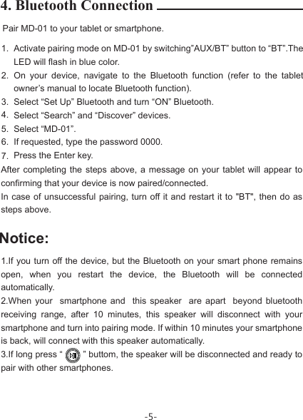 -5-Notice:4. Bluetooth ConnectionPair MD-01 to your tablet or smartphone. 1. 2. 3. 4. 5. 6. 7.Activate pairing mode on MD-01 by switching”AUX/BT” button to “BT”.The LED will flash in blue color.On your device, navigate to the Bluetooth function (refer to the tablet owner’s manual to locate Bluetooth function).Select “Set Up” Bluetooth and turn “ON” Bluetooth.Select “Search” and “Discover” devices.Select “MD-01”.If requested, type the password 0000.Press the Enter key.After completing the steps above, a message on your tablet will appear to confirming that your device is now paired/connected.In case of unsuccessful pairing, turn off it and restart it to &quot;BT&quot;, then do as steps above.1.If you turn off the device, but the Bluetooth on your smart phone remains open, when you restart the device, the Bluetooth will be connected automatically.2.When your  smartphone and  this speaker  are apart  beyond bluetooth receiving range, after 10 minutes, this speaker will disconnect with your smartphone and turn into pairing mode. If within 10 minutes your smartphone is back, will connect with this speaker automatically.3.If long press “        ” buttom, the speaker will be disconnected and ready to pair with other smartphones.