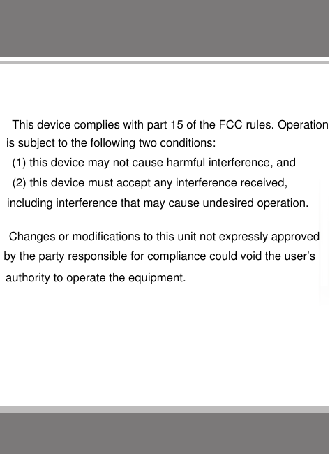This device complies with part 15 of the FCC rules. Operation is subject to the following two conditions: (1) this device may not cause harmful interference, and (2) this device must accept any interference received, including interference that may cause undesired operation. Changes or modifications to this unit not expressly approved by the party responsible for compliance could void the user’s authority to operate the equipment.