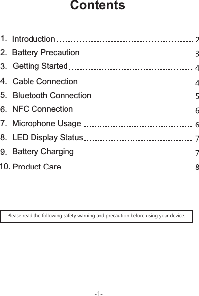 1. Introduction2. Battery Precaution3. Getting Started4. Cable Connection5. Bluetooth Connection6. NFC Connection7. Microphone Usage8. LED Display Status9. Battery Charging10. Product CarePlease read the following safety warning and precaution before using your device.Contents-1-