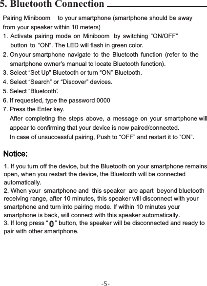 5. Bluetooth Connection-5-Pairing Miniboom   to your smartphone (smartphone     should be away from your speaker within 10 meters)1. Activate  pairing  mode  on  Miniboom   by  switching  “ON/OFF” button  to “ON”.  The LED will flash in green color.2. On  your smartphone   navigate  to  the  Bluetooth  function  (refer  to  thesmartphone owner’s manual to locate Bluetooth function).3. Select “Set Up” Bluetooth or turn “ON” Bluetooth.4. Select “Search” or “Discover” devices.5. Select “Bluetooth”.6. If requested, type the password 00007. Press the Enter key.After  completing  the  steps  above,  a  message  on  your  smart phone  will appear to confirming that your device is now paired/connected.In case of unsuccessful pairing, Push to “OFF” and restart it to “ON”.1. If you turn off the device, but the Bluetooth on your smartphone remains open, when you restart the device, the Bluetooth will be connected automatically.2. When your  smartphone and  this speaker  are apart  beyond bluetooth receiving range, after 10 minutes, this speaker will disconnect with your smartphone and turn into pairing mode. If within 10 minutes your smartphone is back, will connect with this speaker automatically. 3. If long press “    ” button, the speaker will be disconnected and ready to pair with other smartphone. 