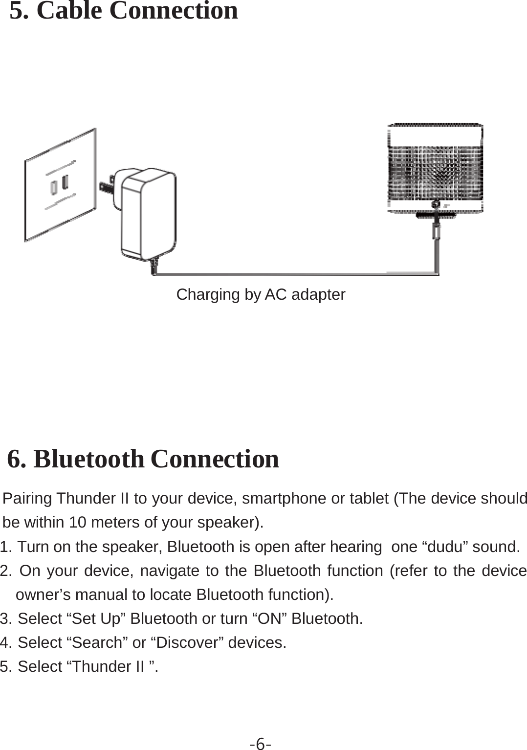 -6- 5. Cable Connection          Charging by AC adapter      6. Bluetooth Connection       Pairing Thunder II to your device, smartphone or tablet (The device should be within 10 meters of your speaker). 1. Turn on the speaker, Bluetooth is open after hearing  one “dudu” sound. 2. On your device, navigate to the Bluetooth function (refer to the device owner’s manual to locate Bluetooth function). 3. Select “Set Up” Bluetooth or turn “ON” Bluetooth. 4. Select “Search” or “Discover” devices. 5. Select “Thunder II ”. 