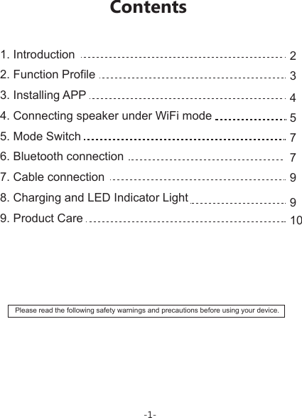 1. Introduction                            2. Function Profile                      3. Installing APP                        4. Connecting speaker under WiFi mode                 5. Mode Switch                                               6. Bluetooth connection7. Cable connection8. Charging and LED Indicator Light               9. Product Care                                   Please read the following safety warnings and precautions before using your device.2345779910Contents-1-