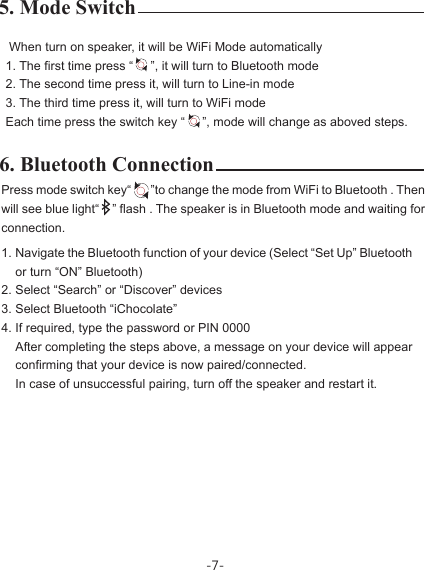 -7-6. Bluetooth Connection Press mode switch key“       ”to change the mode from WiFi to Bluetooth . Then will see blue light“    ” flash . The speaker is in Bluetooth mode and waiting for connection.Navigate the Bluetooth function of your device (Select “Set Up” Bluetooth or turn “ON” Bluetooth)Select “Search” or “Discover” devicesSelect Bluetooth “iChocolate”If required, type the password or PIN 0000After completing the steps above, a message on your device will appear confirming that your device is now paired/connected.In case of unsuccessful pairing, turn off the speaker and restart it.5. Mode Switch  When turn on speaker, it will be WiFi Mode automatically1. The first time press “     ”, it will turn to Bluetooth mode2. The second time press it, will turn to Line-in mode3. The third time press it, will turn to WiFi modeEach time press the switch key “     ”, mode will change as aboved steps.1.2.3.4.
