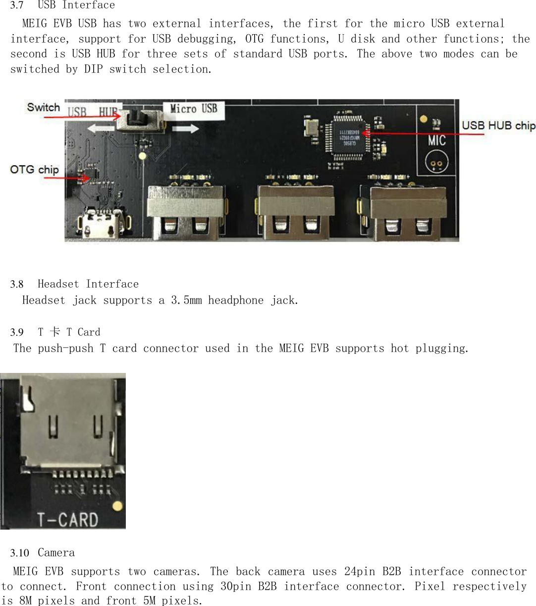 3.7 USB Interface  MEIG EVB USB has two external interfaces, the first for the micro USB external interface, support for USB debugging, OTG functions, U disk and other functions; the second is USB HUB for three sets of standard USB ports. The above two modes can be switched by DIP switch selection.                     3.8 Headset Interface  Headset jack supports a 3.5mm headphone jack.  3.9 T 卡 T Card  The push-push T card connector used in the MEIG EVB supports hot plugging.                    3.10 Camera  MEIG EVB supports two cameras. The back camera uses 24pin B2B interface connector to connect. Front connection using 30pin B2B interface connector. Pixel respectively is 8M pixels and front 5M pixels. 