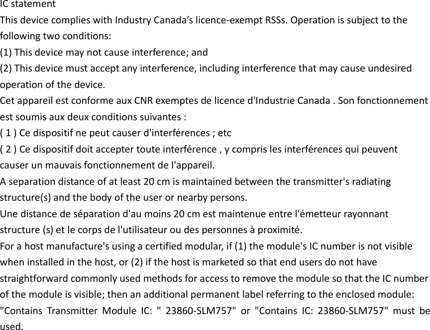 IC statement This device complies with Industry Canada’s licence-exempt RSSs. Operation is subject to the following two conditions: (1) This device may not cause interference; and (2) This device must accept any interference, including interference that may cause undesired operation of the device. Cet appareil est conforme aux CNR exemptes de licence d&apos;Industrie Canada . Son fonctionnement est soumis aux deux conditions suivantes : ( 1 ) Ce dispositif ne peut causer d&apos;interférences ; etc ( 2 ) Ce dispositif doit accepter toute interférence , y compris les interférences qui peuvent causer un mauvais fonctionnement de l&apos;appareil. A separation distance of at least 20 cm is maintained between the transmitter&apos;s radiating structure(s) and the body of the user or nearby persons. Une distance de séparation d&apos;au moins 20 cm est maintenue entre l&apos;émetteur rayonnant structure (s) et le corps de l&apos;utilisateur ou des personnes à proximité. For a host manufacture&apos;s using a certified modular, if (1) the module&apos;s IC number is not visible when installed in the host, or (2) if the host is marketed so that end users do not have straightforward commonly used methods for access to remove the module so that the IC number of the module is visible; then an additional permanent label referring to the enclosed module: &quot;Contains  Transmitter  Module  IC:  &quot;  23860-SLM757&quot;  or  &quot;Contains  IC:  23860-SLM757&quot;  must  be used. 