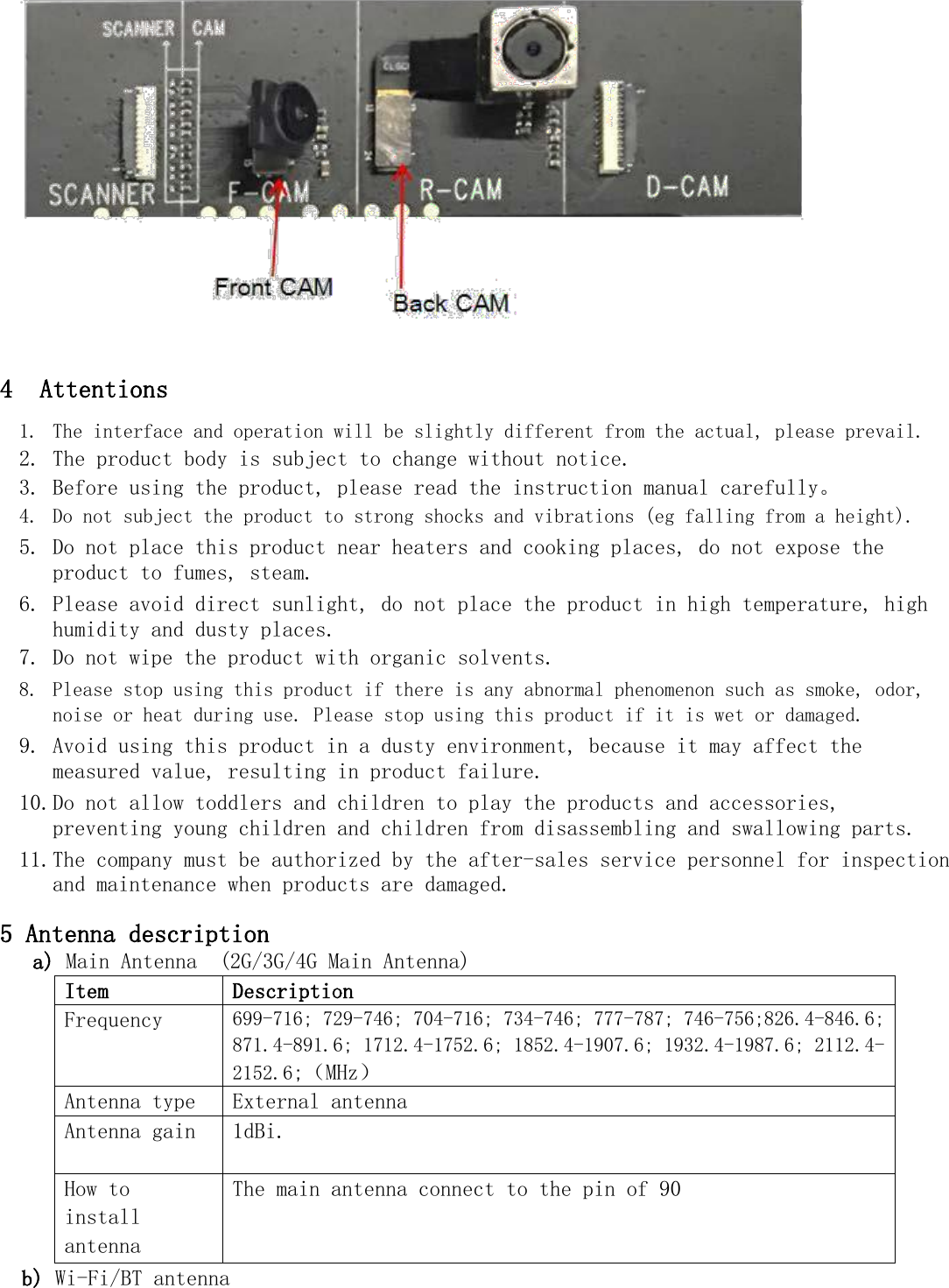                    4 Attentions  1. The interface and operation will be slightly different from the actual, please prevail.  2. The product body is subject to change without notice.  3. Before using the product, please read the instruction manual carefully。  4. Do not subject the product to strong shocks and vibrations (eg falling from a height).  5. Do not place this product near heaters and cooking places, do not expose the product to fumes, steam.  6. Please avoid direct sunlight, do not place the product in high temperature, high humidity and dusty places.  7. Do not wipe the product with organic solvents.  8. Please stop using this product if there is any abnormal phenomenon such as smoke, odor, noise or heat during use. Please stop using this product if it is wet or damaged.  9. Avoid using this product in a dusty environment, because it may affect the measured value, resulting in product failure.  10. Do not allow toddlers and children to play the products and accessories, preventing young children and children from disassembling and swallowing parts.  11. The company must be authorized by the after-sales service personnel for inspection and maintenance when products are damaged.  5 Antenna description a) Main Antenna  (2G/3G/4G Main Antenna) Item Description Frequency  699-716; 729-746; 704-716; 734-746; 777-787; 746-756;826.4-846.6; 871.4-891.6; 1712.4-1752.6; 1852.4-1907.6; 1932.4-1987.6; 2112.4-2152.6;（MHz） Antenna type  External antenna Antenna gain  1dBi.  How to install antenna The main antenna connect to the pin of 90 b) Wi-Fi/BT antenna 