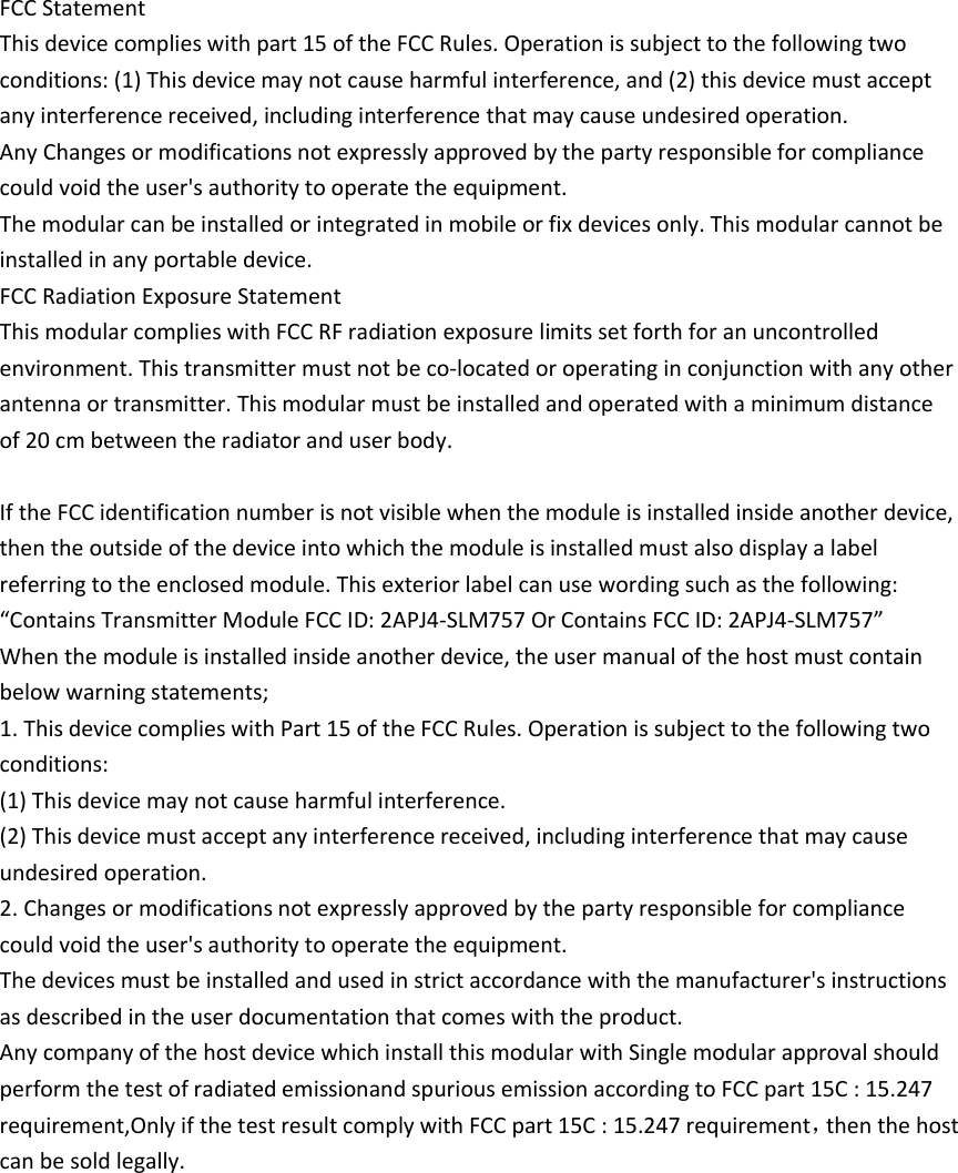  FCC Statement This device complies with part 15 of the FCC Rules. Operation is subject to the following two conditions: (1) This device may not cause harmful interference, and (2) this device must accept any interference received, including interference that may cause undesired operation. Any Changes or modifications not expressly approved by the party responsible for compliance could void the user&apos;s authority to operate the equipment. The modular can be installed or integrated in mobile or fix devices only. This modular cannot be installed in any portable device. FCC Radiation Exposure Statement This modular complies with FCC RF radiation exposure limits set forth for an uncontrolled environment. This transmitter must not be co-located or operating in conjunction with any other antenna or transmitter. This modular must be installed and operated with a minimum distance of 20 cm between the radiator and user body.  If the FCC identification number is not visible when the module is installed inside another device, then the outside of the device into which the module is installed must also display a label referring to the enclosed module. This exterior label can use wording such as the following: “Contains Transmitter Module FCC ID: 2APJ4-SLM757 Or Contains FCC ID: 2APJ4-SLM757” When the module is installed inside another device, the user manual of the host must contain below warning statements; 1. This device complies with Part 15 of the FCC Rules. Operation is subject to the following two conditions: (1) This device may not cause harmful interference. (2) This device must accept any interference received, including interference that may cause undesired operation. 2. Changes or modifications not expressly approved by the party responsible for compliance could void the user&apos;s authority to operate the equipment. The devices must be installed and used in strict accordance with the manufacturer&apos;s instructions as described in the user documentation that comes with the product. Any company of the host device which install this modular with Single modular approval should perform the test of radiated emissionand spurious emission according to FCC part 15C : 15.247 requirement,Only if the test result comply with FCC part 15C : 15.247 requirement，then the host can be sold legally.     