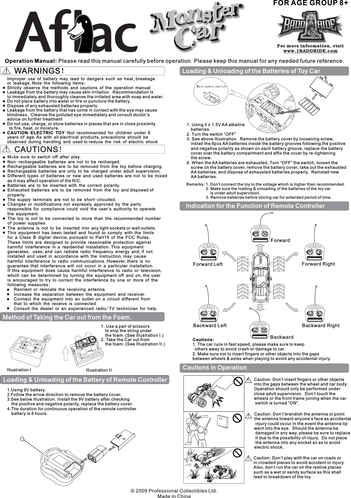 Operation Manual: Please read this manual carefully before operation. Please keep this manual for any needed future reference.FOR AGE GROUP 8+WARNINGS！WARNINGS！Improper use of battery may lead to dangers such as heat, breakageor leakage, Note the following itemsStrictly observe the methods and cautions of the operation manualLeakage from the battery may cause skin irritation.  Recommendation isto immediately and thoroughly cleanse the irritated area with soap and water.Do not place battery into water or fire or puncture the battery.Dispose of any exhausted batteries properly.Leakage from the battery that has come in contact with the eye may causeblindness.  Cleanse the polluted eye immediately and consult doctor’sadvice on further treatmentDo not use, charge, or store batteries in places that are in close proximityto fire, heat, or moisture.Not recommended for children under 8years of age. As with all electrical products, precautions should beobserved during handling and used to reduce the risk of electric shock:--CAUTION ELECTRIC TOYLoading &amp; Unloading of the Battery of Remote Controller1.Using 9V battery2.Follow the arrow direction to remove the battery cover.3.See below illustration. Install the 9V battery after checkingthe positive and negative polarity, replace the battery cover.4.The duration for continuous operation of the remote controllerbattery is 8 hours..Method of Taking the Car out from the Foam.Illustration I Illustration II1 Use a pair of scissorsto snip the string underthe foam. (See Illustration I.)2 Take the Car out fromthe foam. (See Illustration II.)..CAUTIONS!CAUTIONS!a.-..-...-, .,.,:../M ke sure to switch off after playNon rechargeable batteries are not to be rechargedRechargeable batteries are to be removed from the toy before charging.Rechargeable batteries are only to be charged under adult supervisionDifferent types of batteries or new and used batteries are not to be mixedas it may affect operation of the R/C.Batteries are to be inserted with the correct polarity.Exhausted batteries are to be removed from the toy and disposed ofproperly.The supply terminals are not to be short circuitedChanges or modifications not expressly approved by the partyresponsible for compliance could void the user’s authority to operatethe equipmentThe toy is not to be connected to more than the recommended numberof power suppliesThe antenna is not to be inserted into any light sockets or wall outlets.This equipment has been tested and found to comply with the limitsfor a Class B digital device pursuant to Part15 of the FCC RulesThese limits are designed to provide reasonable protection againstharmful interference in a residential installation. This equipmentgenerates uses, and can radiate radio frequency energy and, if notinstalled and used in accordance with the instruction, may causeharmful interference to radio communications. However, there is noguarantee that interference will not occur in a particular installationIf this equipment does cause harmful interference to radio or televisionwhich can be determined by turning the equipment off and on, the useris encouraged to try to correct the interference by one or more of thefollowing measuresReorient or relocate the receiving antennaIncrease the separation between the equipment and receiverConnect the equipment into an outlet on a circuit different fromthat to which the receive is connectedConsult the dealer or an experienced radio TV technician for help.Main power switchONOFFLoading &amp; Unloading of the Batteries of Toy Car1 Using x 1.5V AA alkalinebatteries.23 See above illustration.  Remove the battery cover by loosening screw,install the 6pcs AA batteries inside the battery grooves following the positiveand negative polarity as shown on each battery groove, replace the batterycover over the battery compartment and affix the cover by re-tighteningthe screw.4 When the AA batteries are exhausted, Turn “OFF” the switch, loosen thescrew on the battery cover, remove the battery cover, take out the exhaustedAA batteries, and dispose of exhausted batteries properly.  Reinstall newAA batteries.....Turn the switch “OFF”6Remarks: 1. Don&apos;t connect the toy to the voltage which is higher than recommended.2. Make sure the loading &amp; unloading of the batteries of the toy caris under adult supervision.3. Remove batteries before storing car for extended period of time.Cautions in OperationCaution: Don’t insert fingers or other objectsinto the gaps between the wheel and car body.Operation should only be performed underclose adult supervision.  Don’t touch thewheels or the front frame joining when the carswitch is turned “ON”.Caution: Don’t brandish the antenna or pointthe antenna toward anyone’s face as accidentalinjury could occur in the event the antenna tipwent into the eye.  Should the antenna bedamaged in any way, please be sure to replaceit due to the possibility of injury.  Do not placethe antenna into any socket so as to avoidelectric shock.Caution: Don’t play with the car on roads orin crowded places to avoid accident or injury.Also, don’t run the car on the restive placessuch as a wet or sandy surface as this shalllead to breakdown of the toy.Indication for the Function of Remote ControllerForwardForward LeftBackward Left Backward RightForward RightBackwardCautions:1. The car runs in fast speed, please make sure to keepothers away to avoid crash or damage to car.2. Make sure not to insert fingers or other objects into the gapsbetween wheels &amp; axles when playing to avoid any accidental injury.For more information, visitwww.1BADDRIDE.com© 2009 Professional Collectibles Ltd.Made in China