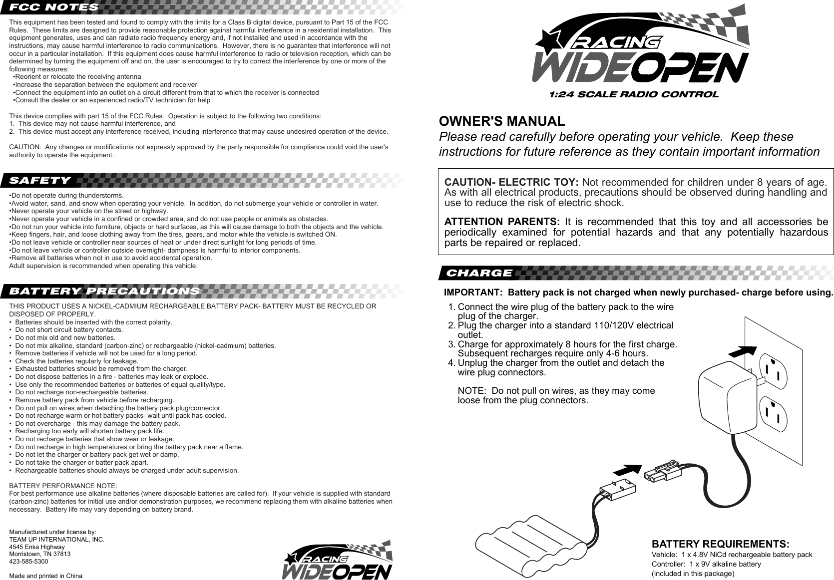 BATTERY REQUIREMENTS:Vehicle:  1 x 4.8V NiCd rechargeable battery packController:  1 x 9V alkaline battery(included in this package)OWNER&apos;S MANUALPlease read carefully before operating your vehicle.  Keep these instructions for future reference as they contain important informationManufactured under license by:TEAM UP INTERNATIONAL, INC.4545 Enka HighwayMorristown, TN 37813423-585-5300Made and printed in ChinaConnect the wire plug of the battery pack to the wire plug of the charger.Plug the charger into a standard 110/120V electrical outlet.Charge for approximately 8 hours for the first charge.  Subsequent recharges require only 4-6 hours.  Unplug the charger from the outlet and detach the wire plug connectors.  NOTE:  Do not pull on wires, as they may come loose from the plug connectors.1.    2. 3.4.IMPORTANT:  Battery pack is not charged when newly purchased- charge before using.ATTENTION  PARENTS:  It  is  recommended  that  this  toy  and  all  accessories  be periodically  examined  for  potential  hazards  and  that  any  potentially  hazardous parts be repaired or replaced.THIS PRODUCT USES A NICKEL-CADMIUM RECHARGEABLE BATTERY PACK- BATTERY MUST BE RECYCLED OR DISPOSED OF PROPERLY.•  Batteries should be inserted with the correct polarity.•  Do not short circuit battery contacts.•  Do not mix old and new batteries.•  Do not mix alkaline, standard (carbon-zinc) or rechargeable (nickel-cadmium) batteries.•  Remove batteries if vehicle will not be used for a long period.•  Check the batteries regularly for leakage.•  Exhausted batteries should be removed from the charger.•  Do not dispose batteries in a fire - batteries may leak or explode.•  Use only the recommended batteries or batteries of equal quality/type.•  Do not recharge non-rechargeable batteries.•  Remove battery pack from vehicle before recharging.•  Do not pull on wires when detaching the battery pack plug/connector.•  Do not recharge warm or hot battery packs- wait until pack has cooled.•  Do not overcharge - this may damage the battery pack.•  Recharging too early will shorten battery pack life.•  Do not recharge batteries that show wear or leakage.•  Do not recharge in high temperatures or bring the battery pack near a flame.•  Do not let the charger or battery pack get wet or damp.•  Do not take the charger or batter pack apart.•  Rechargeable batteries should always be charged under adult supervision.BATTERY PERFORMANCE NOTE:For best performance use alkaline batteries (where disposable batteries are called for).  If your vehicle is supplied with standard (carbon-zinc) batteries for initial use and/or demonstration purposes, we recommend replacing them with alkaline batteries when necessary.  Battery life may vary depending on battery brand.•Do not operate during thunderstorms.•Avoid water, sand, and snow when operating your vehicle.  In addition, do not submerge your vehicle or controller in water.•Never operate your vehicle on the street or highway.•Never operate your vehicle in a confined or crowded area, and do not use people or animals as obstacles.•Do not run your vehicle into furniture, objects or hard surfaces, as this will cause damage to both the objects and the vehicle.•Keep fingers, hair, and loose clothing away from the tires, gears, and motor while the vehicle is switched ON.•Do not leave vehicle or controller near sources of heat or under direct sunlight for long periods of time.•Do not leave vehicle or controller outside overnight- dampness is harmful to interior components.•Remove all batteries when not in use to avoid accidental operation.Adult supervision is recommended when operating this vehicle.This equipment has been tested and found to comply with the limits for a Class B digital device, pursuant to Part 15 of the FCC Rules.  These limits are designed to provide reasonable protection against harmful interference in a residential installation.  This equipment generates, uses and can radiate radio frequency energy and, if not installed and used in accordance with the instructions, may cause harmful interference to radio communications.  However, there is no guarantee that interference will not occur in a particular installation.  If this equipment does cause harmful interference to radio or television reception, which can be determined by turning the equipment off and on, the user is encouraged to try to correct the interference by one or more of the following measures:  •Reorient or relocate the receiving antenna  •Increase the separation between the equipment and receiver  •Connect the equipment into an outlet on a circuit different from that to which the receiver is connected  •Consult the dealer or an experienced radio/TV technician for helpThis device complies with part 15 of the FCC Rules.  Operation is subject to the following two conditions:1.  This device may not cause harmful interference, and2.  This device must accept any interference received, including interference that may cause undesired operation of the device.CAUTION:  Any changes or modifications not expressly approved by the party responsible for compliance could void the user&apos;s authority to operate the equipment.CAUTION- ELECTRIC TOY: Not recommended for children under 8 years of age. As with all electrical products, precautions should be observed during handling and use to reduce the risk of electric shock.FCC NOTESSAFETYBATTERY PRECAUTIONS1:24 SCALE RADIO CONTROL